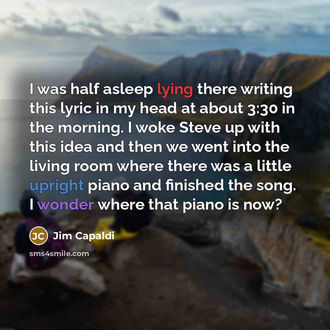 “I was half asleep lying there writing this lyric in my head at about 3:30 in the morning. I woke Steve up with this idea and then we went into the living room where there was a little upright piano and finished the song. I wonder where that piano is now?” quote by Jim Capaldi