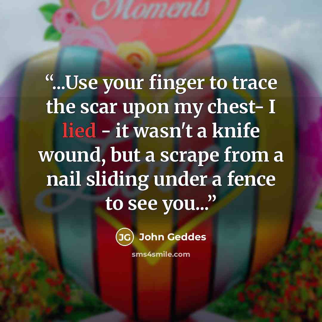“...Use your finger to trace the scar upon my chest- I lied - it wasn't a knife wound, but a scrape from a nail sliding under a fence to see you...” quote by John Geddes