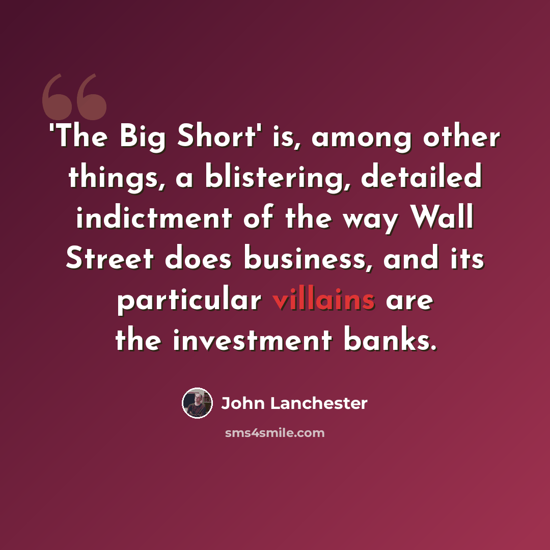 “'The Big Short' is, among other things, a blistering, detailed indictment of the way Wall Street does business, and its particular villains are the investment banks.” quote by John Lanchester