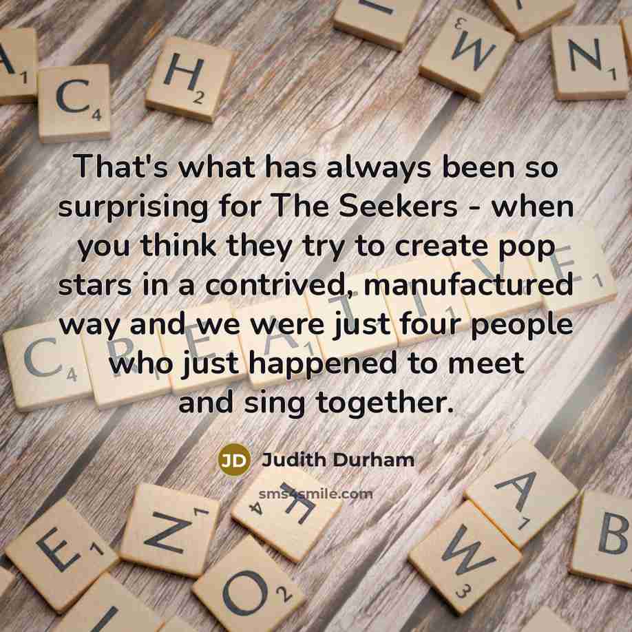 “That's what has always been so surprising for The Seekers - when you think they try to create pop stars in a contrived, manufactured way and we were just four people who just happened to meet and sing together.” quote by Judith Durham