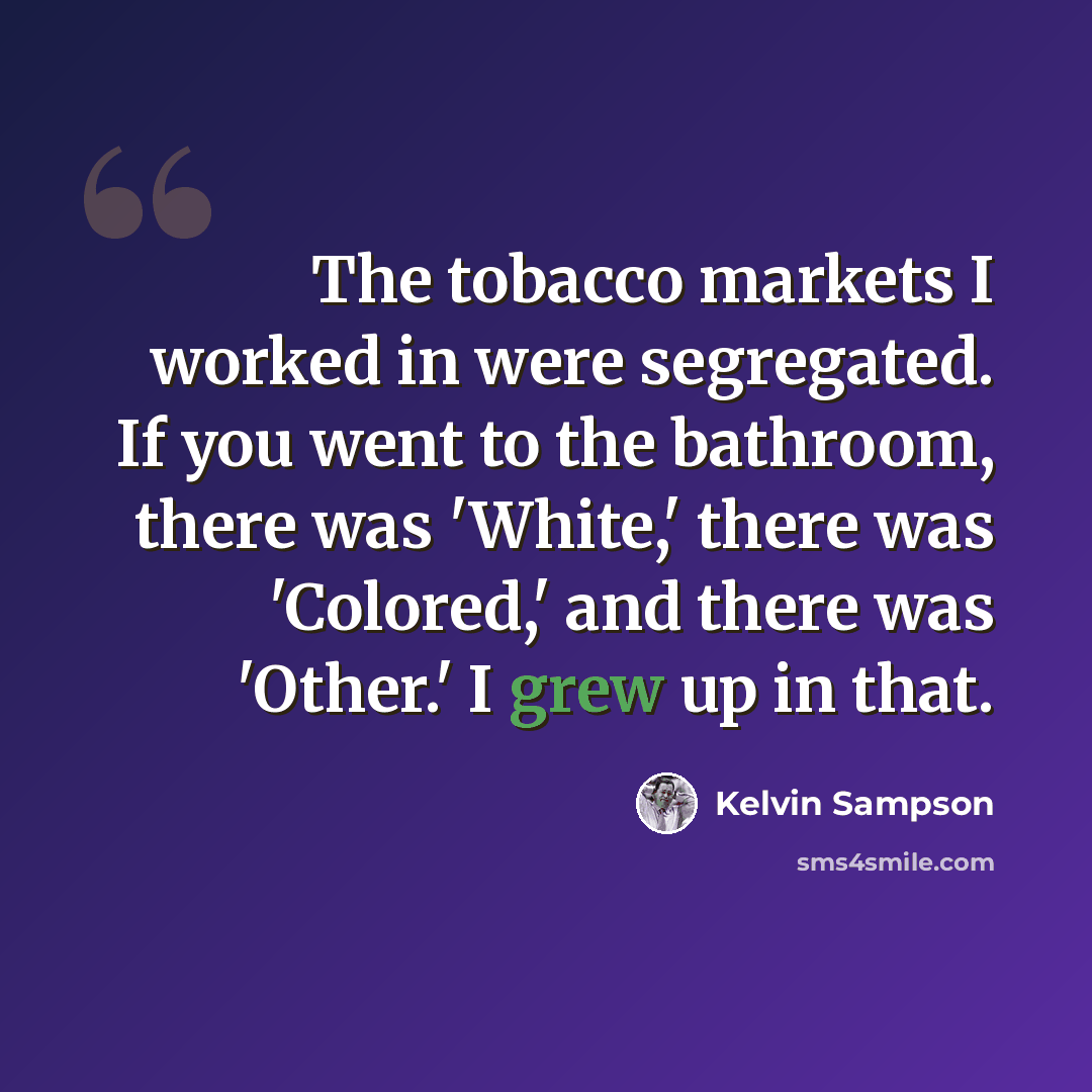 “The tobacco markets I worked in were segregated. If you went to the bathroom, there was 'White,' there was 'Colored,' and there was 'Other.' I grew up in that.” quote by Kelvin Sampson