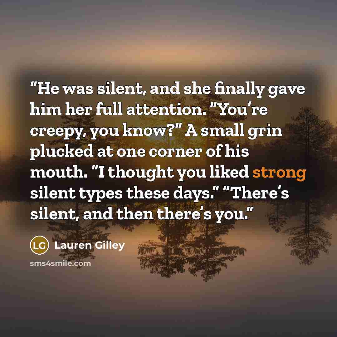 “He was silent, and she finally gave him her full attention. “You’re creepy, you know?” A small grin plucked at one corner of his mouth. “I thought you liked strong silent types these days.” “There’s silent, and then there’s you.” quote by Lauren Gilley