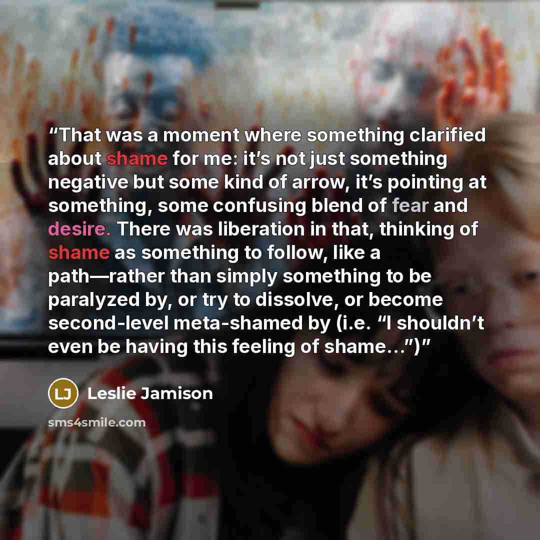 “That was a moment where something clarified about shame for me: it’s not just something negative but some kind of arrow, it’s pointing at something, some confusing blend of fear and desire. There was liberation in that, thinking of shame as something to follow, like a path—rather than simply…” quote by Leslie Jamison