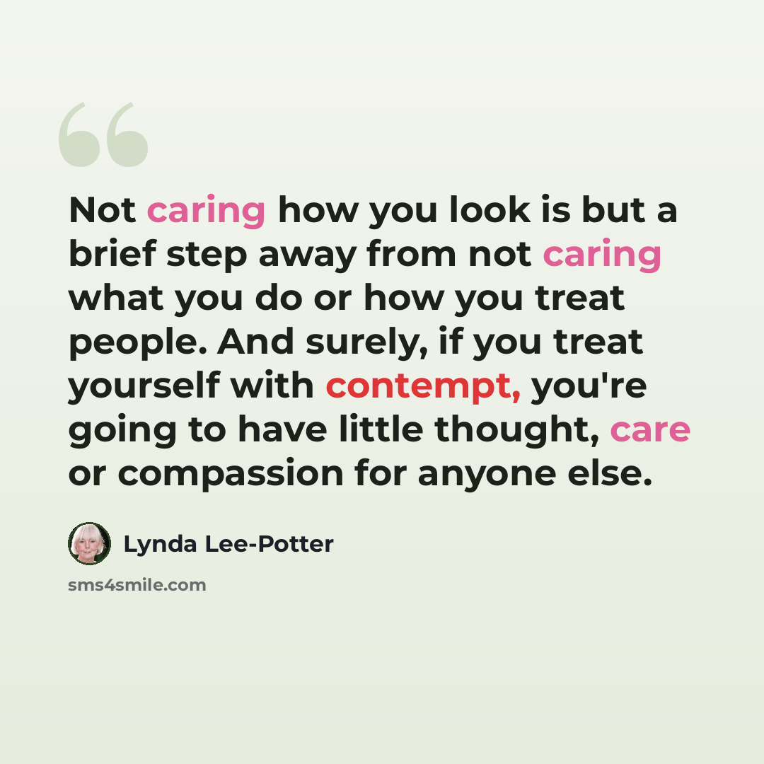 “Not caring how you look is but a brief step away from not caring what you do or how you treat people. And surely, if you treat yourself with contempt, you're going to have little thought, care or compassion for anyone else.” quote by Lynda Lee-Potter