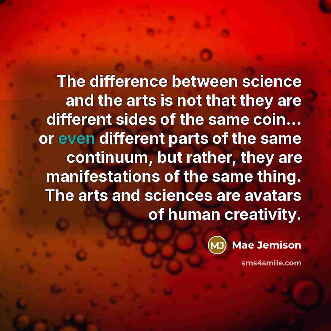“The difference between science and the arts is not that they are different sides of the same coin… or even different parts of the same continuum, but rather, they are manifestations of the same thing. The arts and sciences are avatars of human creativity.” quote by Mae Jemison