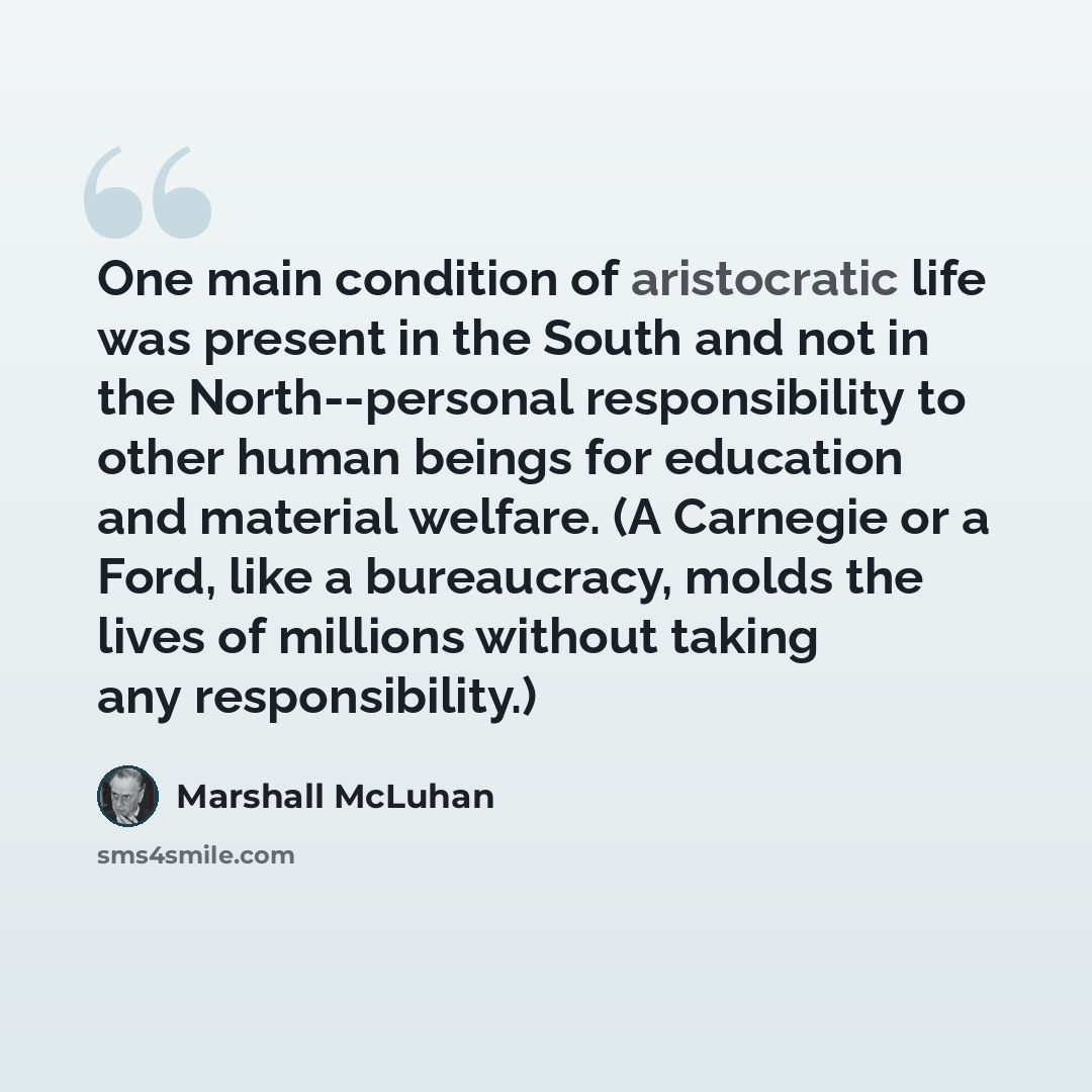 “One main condition of aristocratic life was present in the South and not in the North--personal responsibility to other human beings for education and material welfare. (A Carnegie or a Ford, like a bureaucracy, molds the lives of millions without taking any responsibility.)” quote by Marshall McLuhan