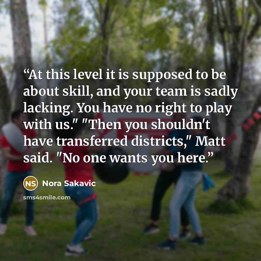 “At this level it is supposed to be about skill, and your team is sadly lacking. You have no right to play with us." "Then you shouldn't have transferred districts," Matt said. "No one wants you here.” quote by Nora Sakavic