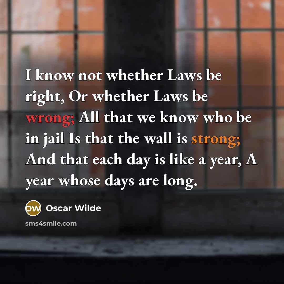 “I know not whether Laws be right, Or whether Laws be wrong; All that we know who be in jail Is that the wall is strong; And that each day is like a year, A year whose days are long.” quote by Oscar Wilde