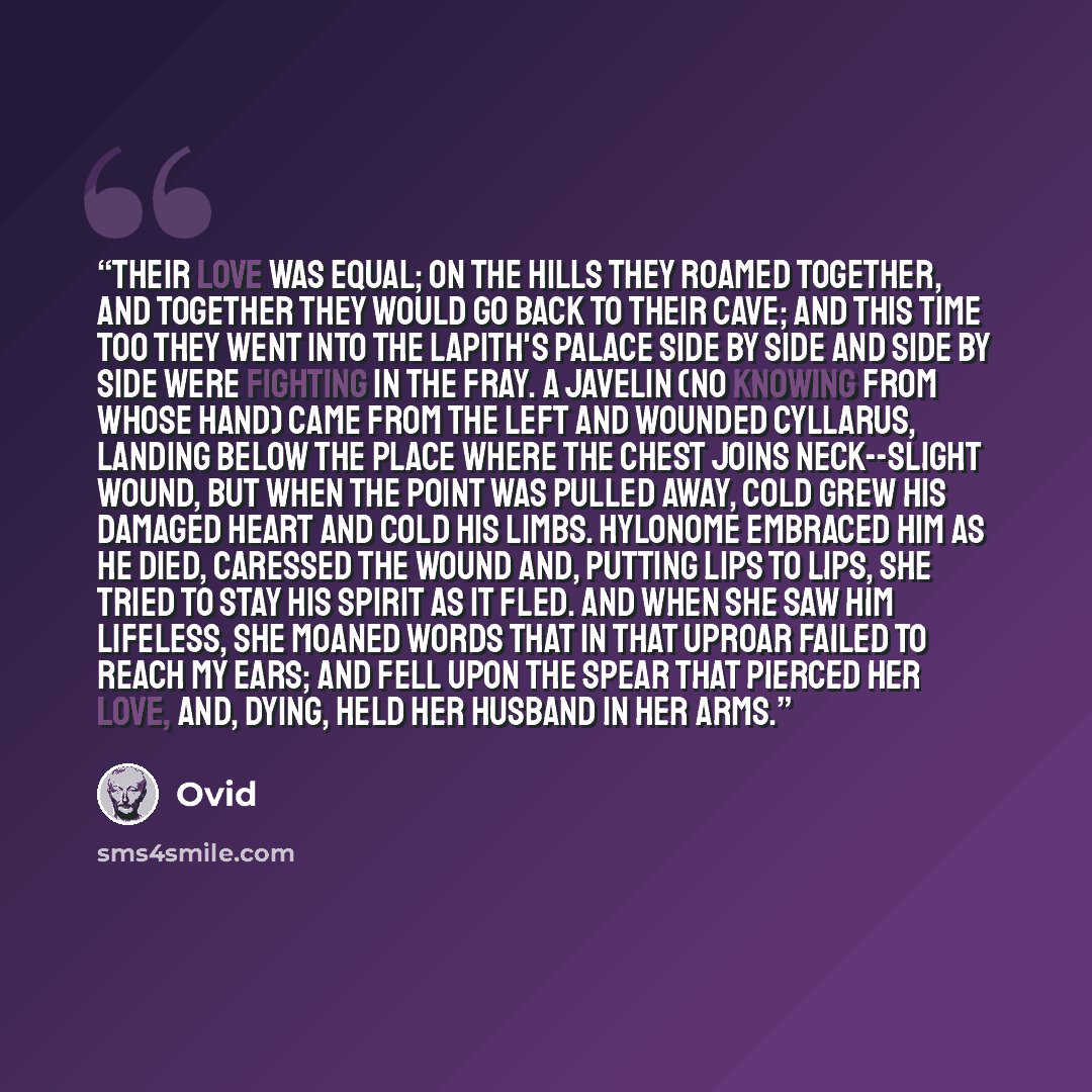 “Their love was equal; on the hills they roamed together, and together they would go back to their cave; and this time too they went into the Lapith's palace side by side and side by side were fighting in the fray. A javelin (no knowing from whose hand) came from the left and wounded Cyllarus…” quote by Ovid