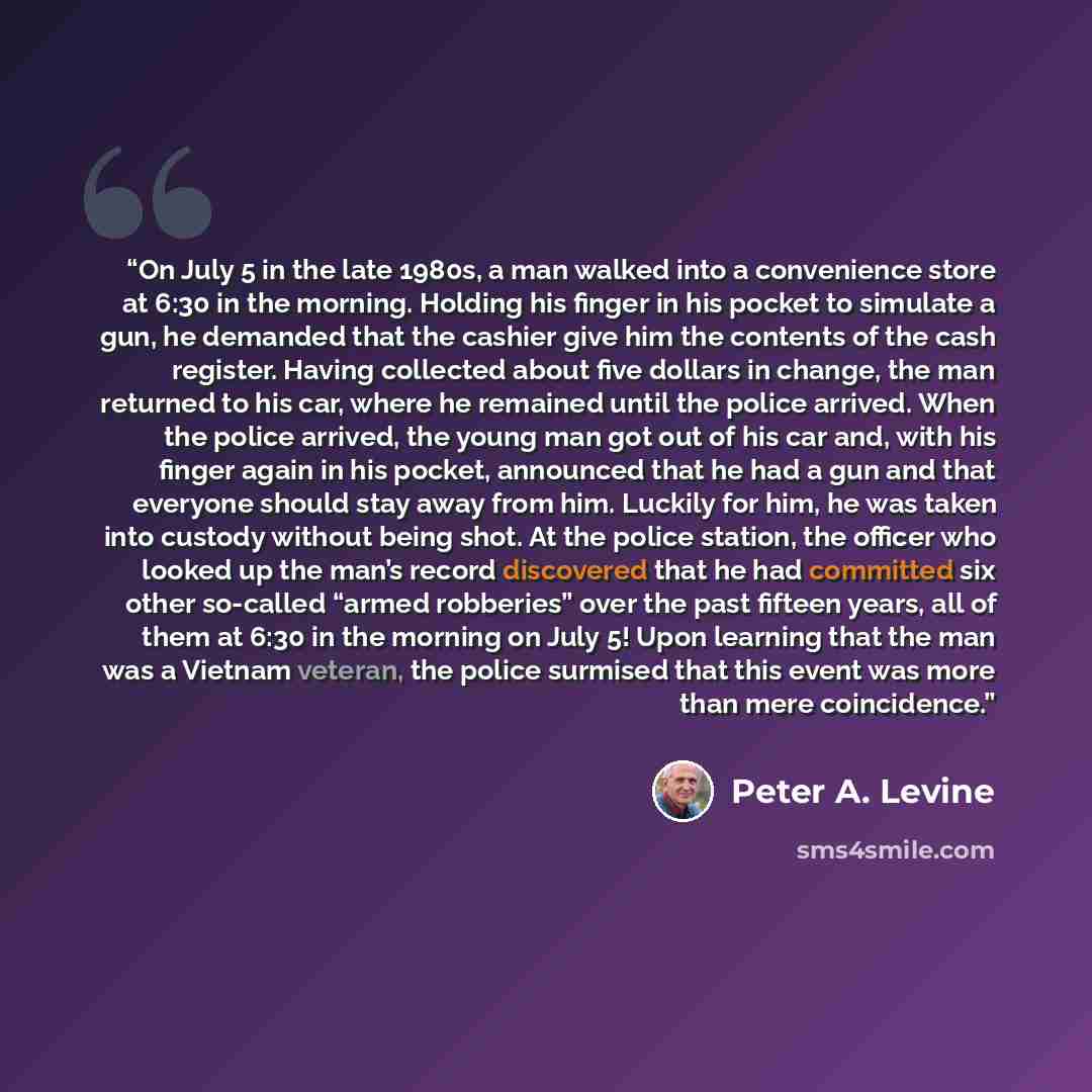 “On July 5 in the late 1980s, a man walked into a convenience store at 6:30 in the morning. Holding his finger in his pocket to simulate a gun, he demanded that the cashier give him the contents of the cash register. Having collected about five dollars in change, the man returned to his car, where…” quote by Peter A. Levine
