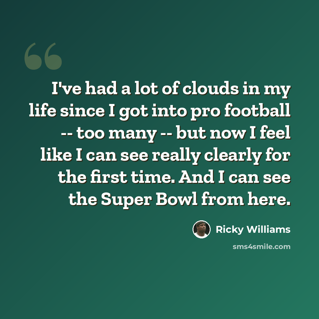 “I've had a lot of clouds in my life since I got into pro football -- too many -- but now I feel like I can see really clearly for the first time. And I can see the Super Bowl from here.” quote by Ricky Williams