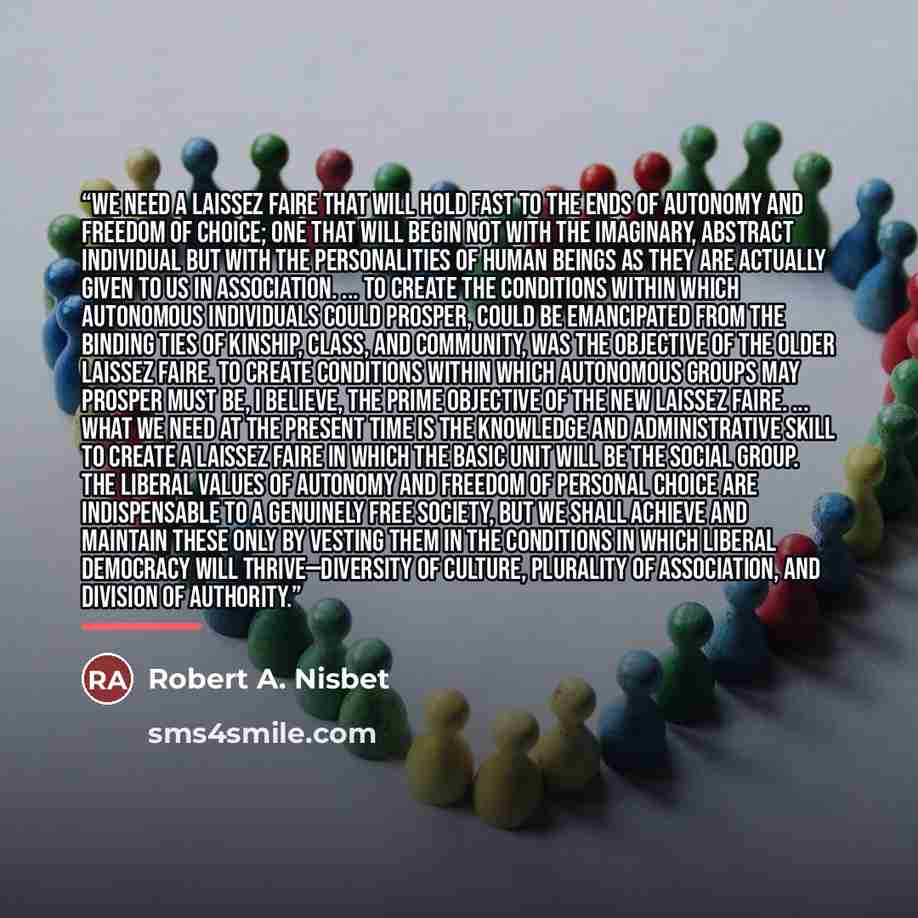 “We need a laissez faire that will hold fast to the ends of autonomy and freedom of choice; one that will begin not with the imaginary, abstract individual but with the personalities of human beings as they are actually given to us in association. ... To create the conditions within which…” quote by Robert A. Nisbet