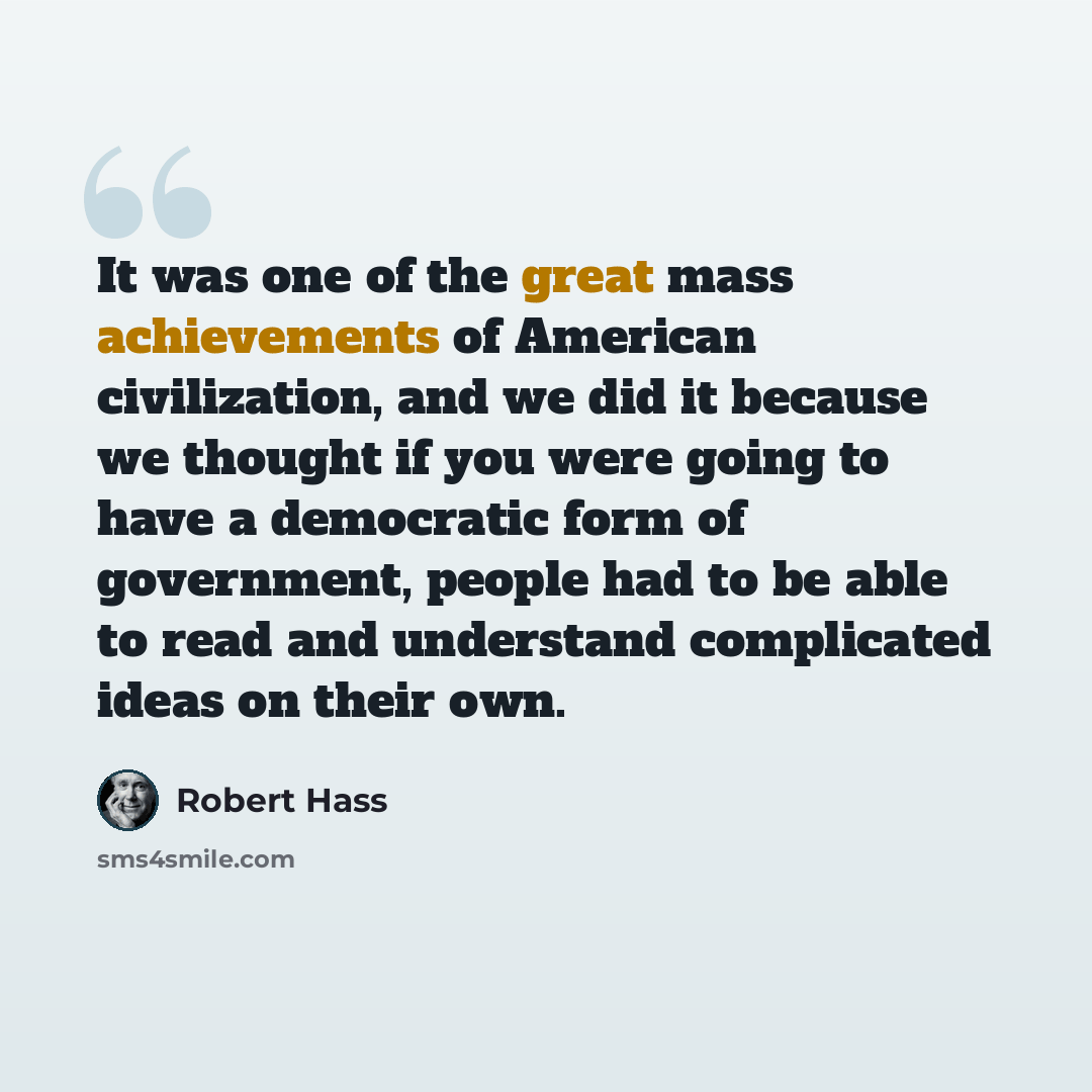 “It was one of the great mass achievements of American civilization, and we did it because we thought if you were going to have a democratic form of government, people had to be able to read and understand complicated ideas on their own.” quote by Robert Hass