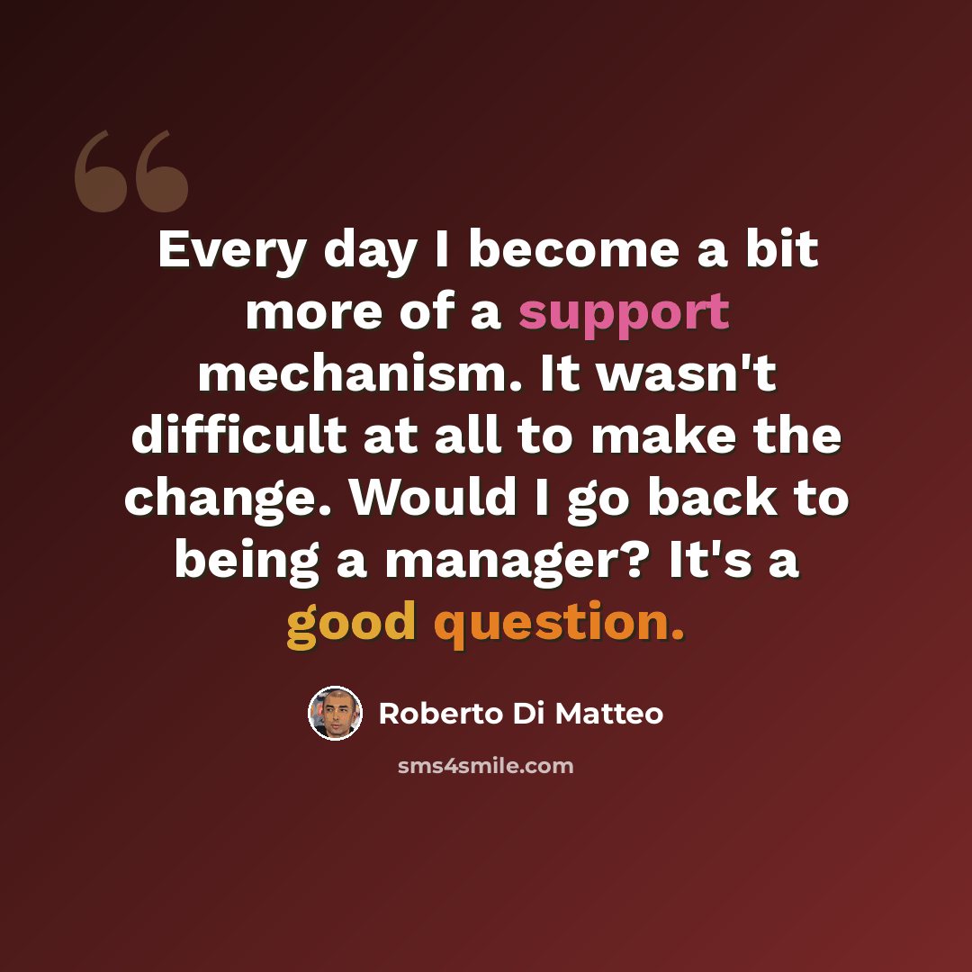 “Every day I become a bit more of a support mechanism. It wasn't difficult at all to make the change. Would I go back to being a manager? It's a good question.” quote by Roberto Di Matteo