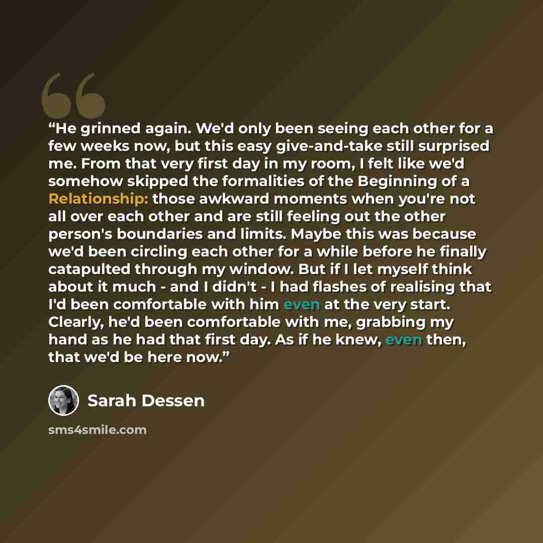 “He grinned again. We'd only been seeing each other for a few weeks now, but this easy give-and-take still surprised me. From that very first day in my room, I felt like we'd somehow skipped the formalities of the Beginning of a Relationship: those awkward moments when you're not all over each…” quote by Sarah Dessen