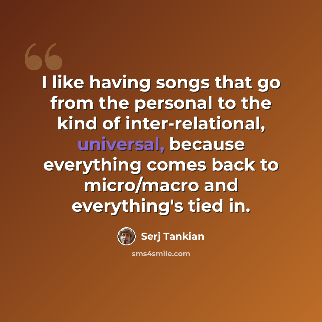 “I like having songs that go from the personal to the kind of inter-relational, universal, because everything comes back to micro/macro and everything's tied in.” quote by Serj Tankian