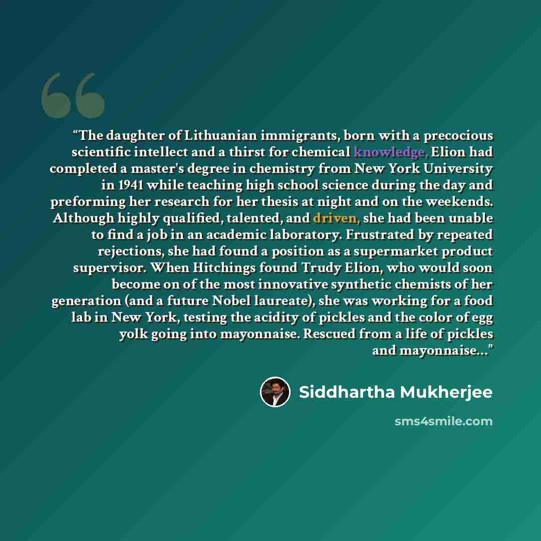 “The daughter of Lithuanian immigrants, born with a precocious scientific intellect and a thirst for chemical knowledge, Elion had completed a master's degree in chemistry from New York University in 1941 while teaching high school science during the day and preforming her research for her thesis…” quote by Siddhartha Mukherjee