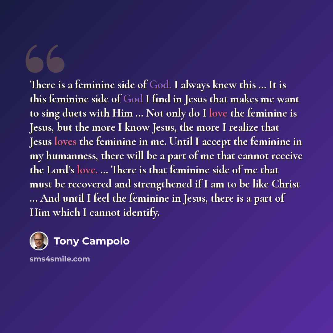 “There is a feminine side of God. I always knew this … It is this feminine side of God I find in Jesus that makes me want to sing duets with Him … Not only do I love the feminine is Jesus, but the more I know Jesus, the more I realize that Jesus loves the feminine in me. Until I accept the feminine…” quote by Tony Campolo