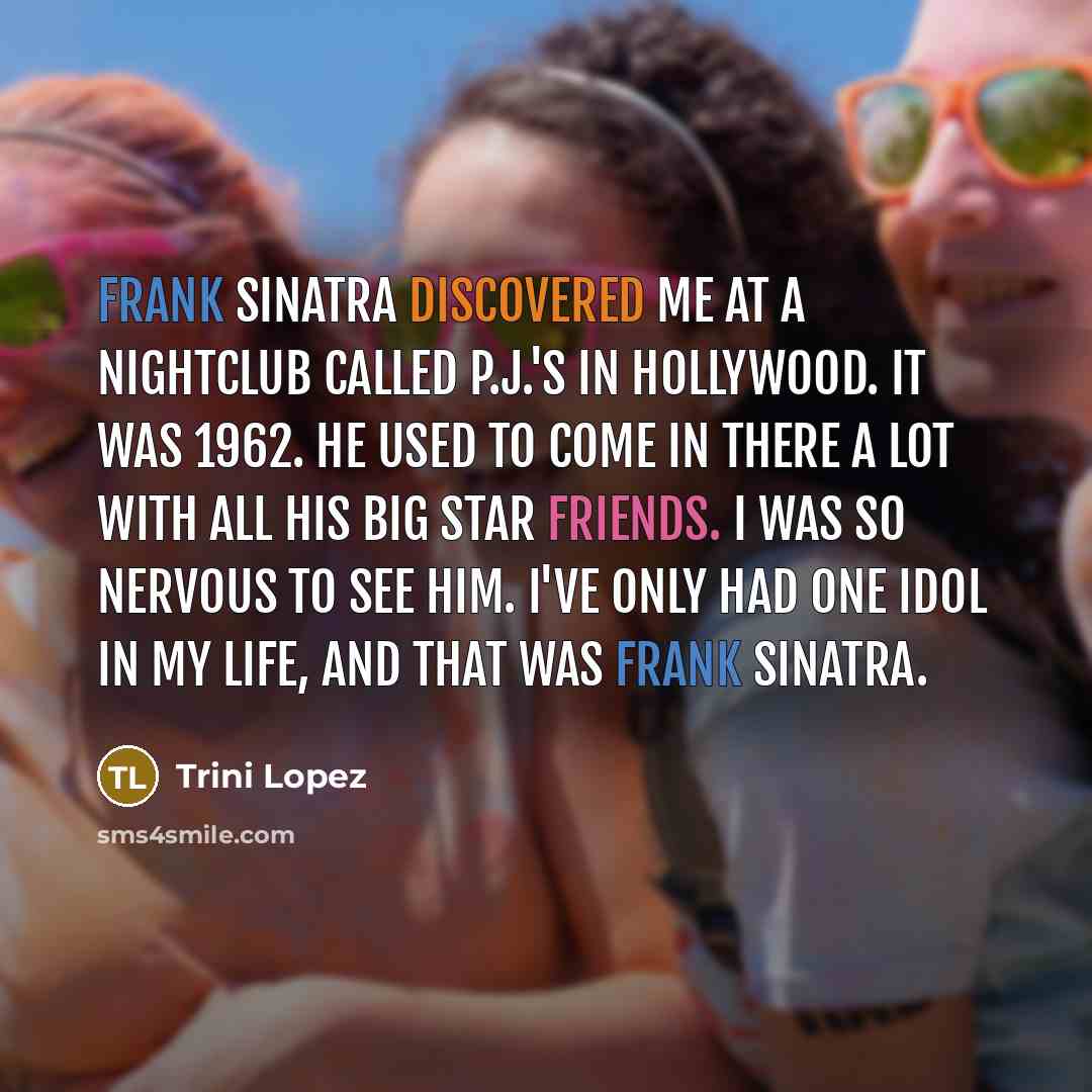 “Frank Sinatra discovered me at a nightclub called P.J.'s in Hollywood. It was 1962. He used to come in there a lot with all his big star friends. I was so nervous to see him. I've only had one idol in my life, and that was Frank Sinatra.” quote by Trini Lopez