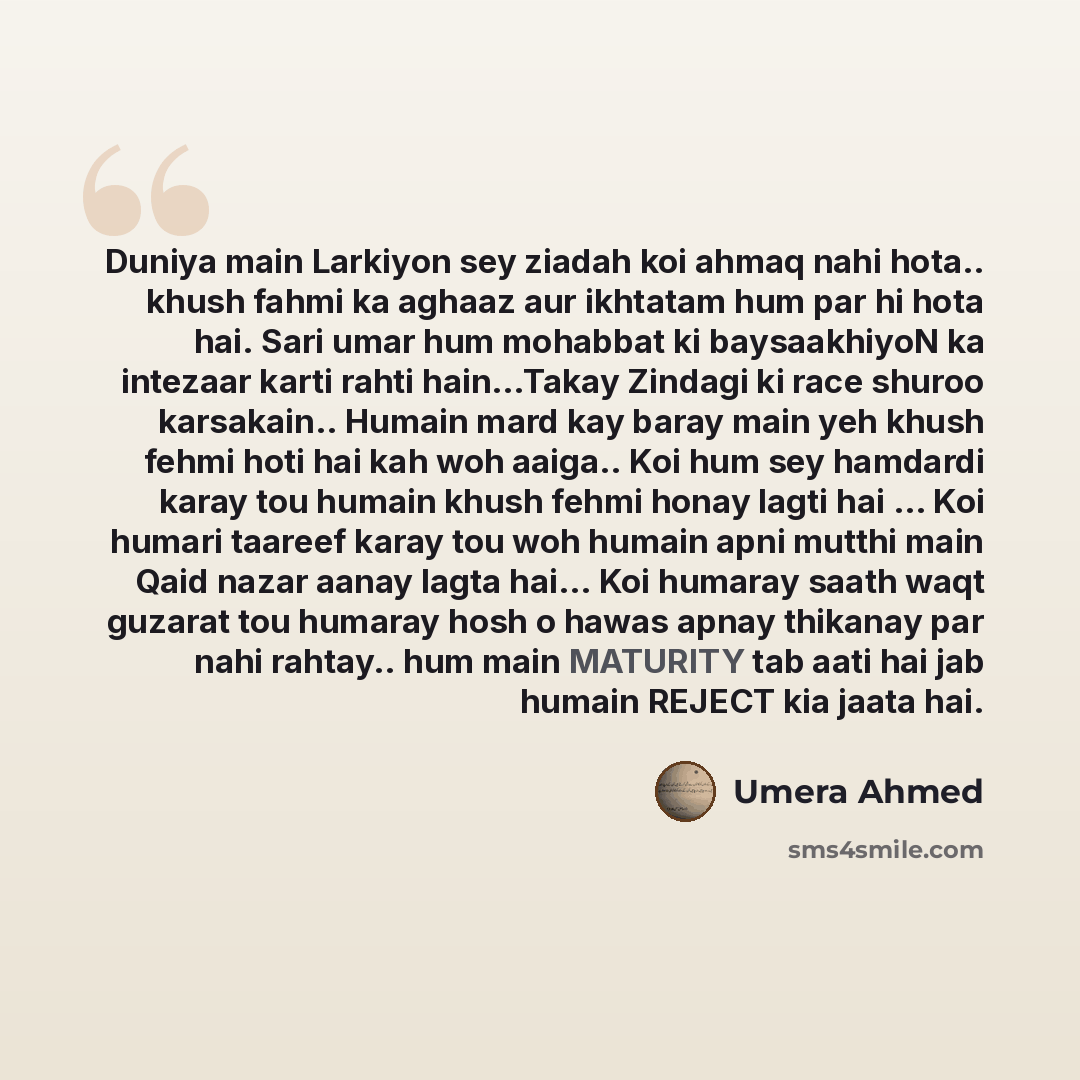 “Duniya main Larkiyon sey ziadah koi ahmaq nahi hota.. khush fahmi ka aghaaz aur ikhtatam hum par hi hota hai. Sari umar hum mohabbat ki baysaakhiyoN ka intezaar karti rahti hain...Takay Zindagi ki race shuroo karsakain.. Humain mard kay baray main yeh khush fehmi hoti hai kah woh aaiga.. Koi hum…” quote by Umera Ahmed