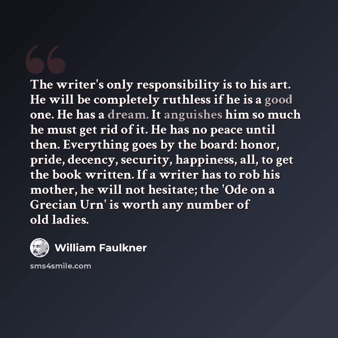 “The writer's only responsibility is to his art. He will be completely ruthless if he is a good one. He has a dream. It anguishes him so much he must get rid of it. He has no peace until then. Everything goes by the board: honor, pride, decency, security, happiness, all, to get the book written. If…” quote by William Faulkner