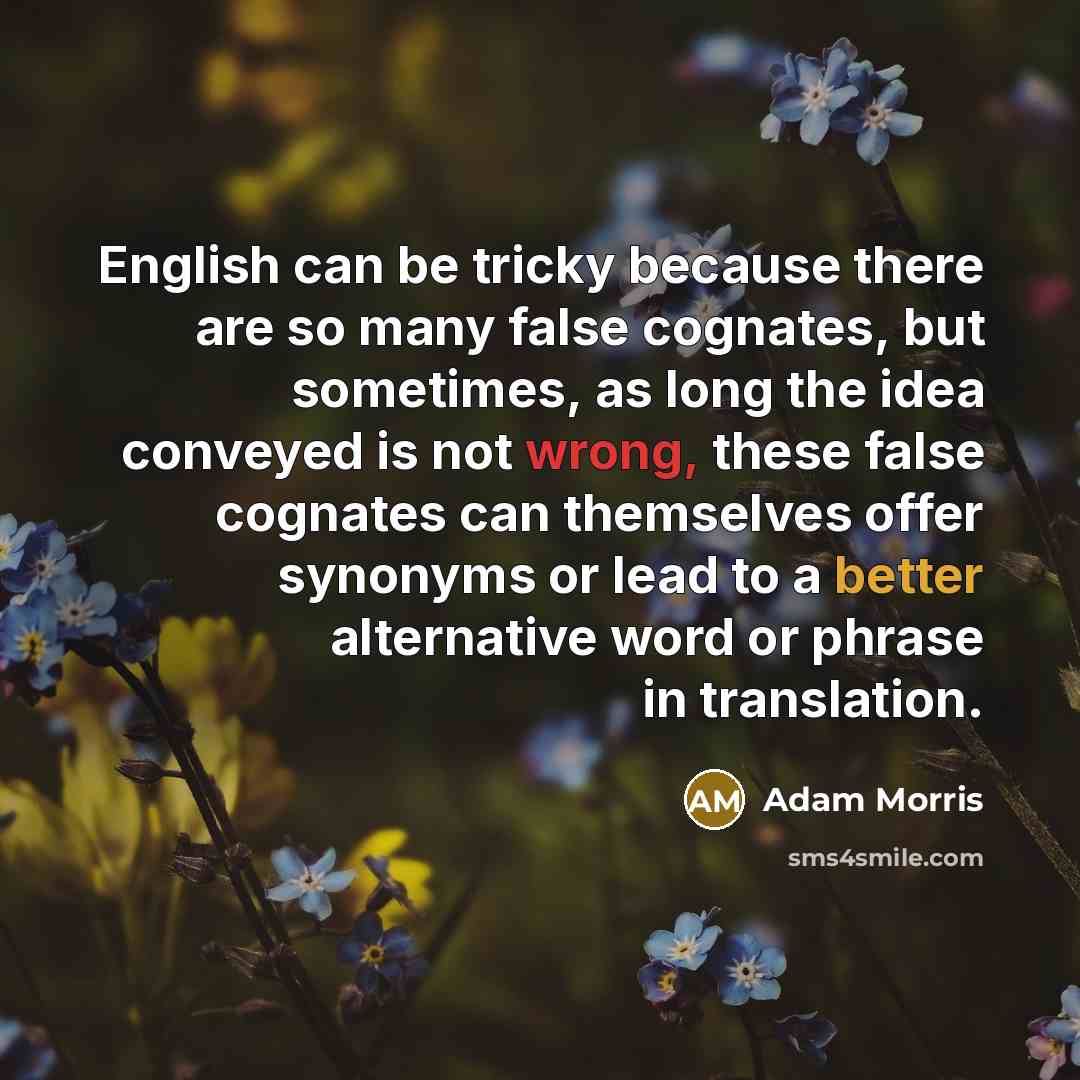 “English can be tricky because there are so many false cognates, but sometimes, as long the idea conveyed is not wrong, these false cognates can themselves offer synonyms or lead to a better alternative word or phrase in translation.” quote by Adam Morris