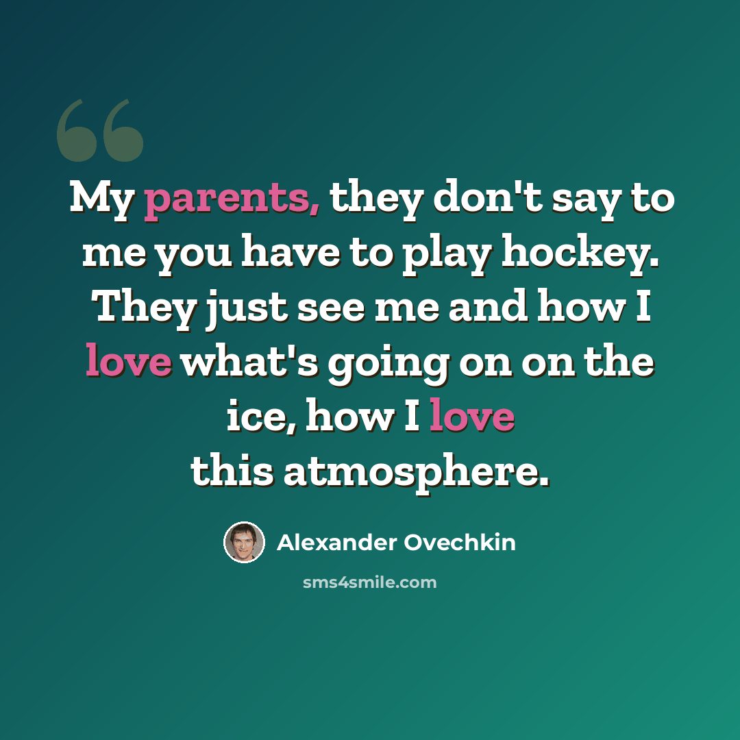 “My parents, they don't say to me you have to play hockey. They just see me and how I love what's going on on the ice, how I love this atmosphere.” quote by Alexander Ovechkin