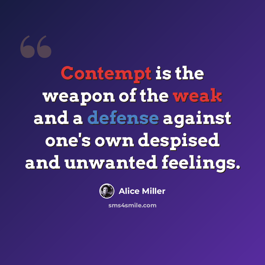 “Contempt is the weapon of the weak and a defense against one's own despised and unwanted feelings.” quote by Alice Miller
