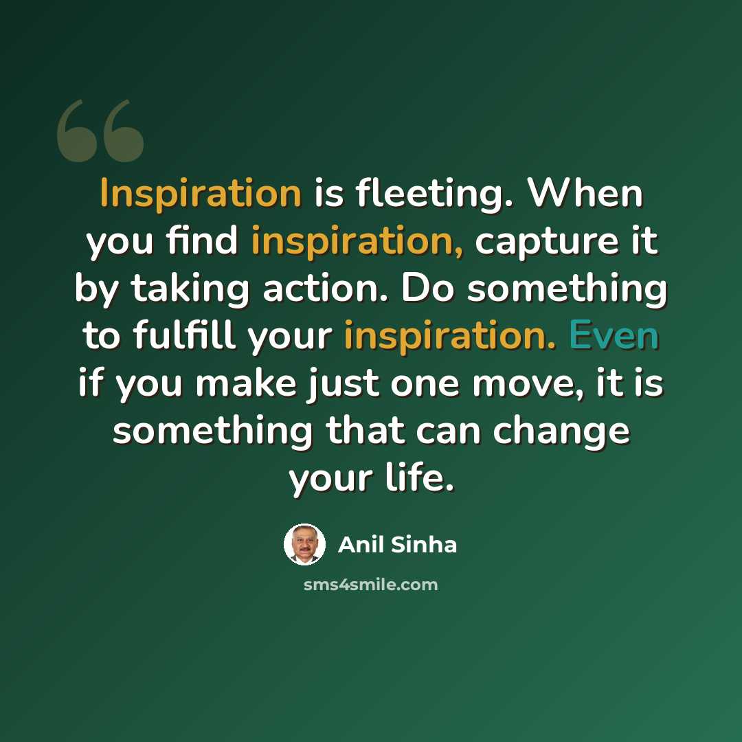 “Inspiration is fleeting. When you find inspiration, capture it by taking action. Do something to fulfill your inspiration. Even if you make just one move, it is something that can change your life.” quote by Anil Sinha