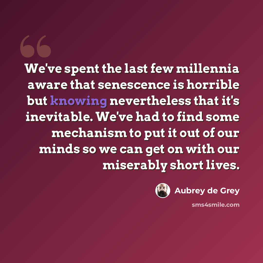 “We've spent the last few millennia aware that senescence is horrible but knowing nevertheless that it's inevitable. We've had to find some mechanism to put it out of our minds so we can get on with our miserably short lives.” quote by Aubrey de Grey