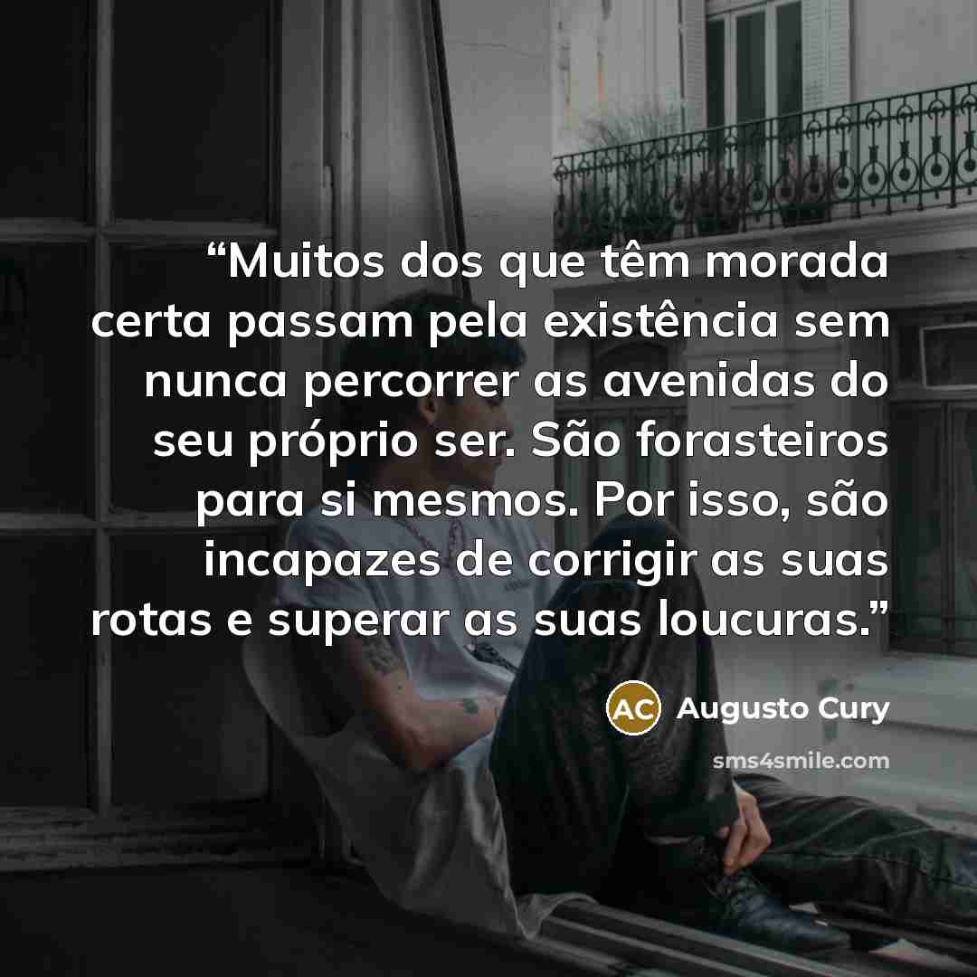 “Muitos dos que têm morada certa passam pela existência sem nunca percorrer as avenidas do seu próprio ser. São forasteiros para si mesmos. Por isso, são incapazes de corrigir as suas rotas e superar as suas loucuras.” quote by Augusto Cury