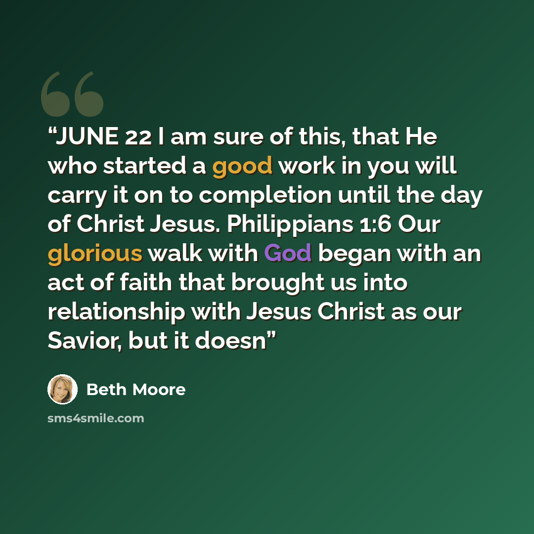“JUNE 22 I am sure of this, that He who started a good work in you will carry it on to completion until the day of Christ Jesus. Philippians 1:6 Our glorious walk with God began with an act of faith that brought us into relationship with Jesus Christ as our Savior, but it doesn” quote by Beth Moore