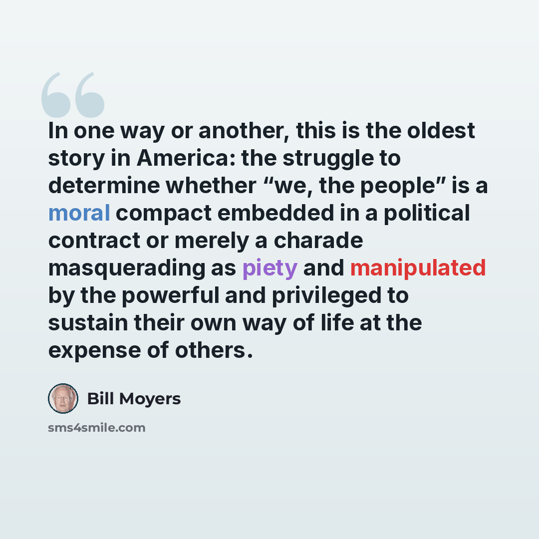 “In one way or another, this is the oldest story in America: the struggle to determine whether “we, the people” is a moral compact embedded in a political contract or merely a charade masquerading as piety and manipulated by the powerful and privileged to sustain their own way of life at the…” quote by Bill Moyers