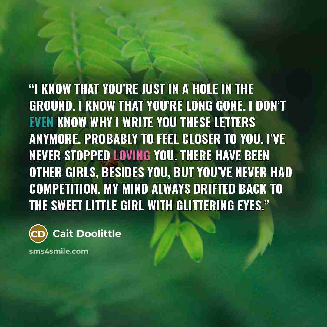 “I know that you’re just in a hole in the ground. I know that you’re long gone. I don’t even know why I write you these letters anymore. Probably to feel closer to you. I’ve never stopped loving you. There have been other girls, besides you, but you’ve never had competition. My mind always drifted…” quote by Cait Doolittle