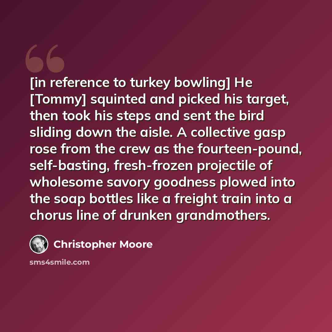 “[in reference to turkey bowling] He [Tommy] squinted and picked his target, then took his steps and sent the bird sliding down the aisle. A collective gasp rose from the crew as the fourteen-pound, self-basting, fresh-frozen projectile of wholesome savory goodness plowed into the soap bottles like…” quote by Christopher Moore