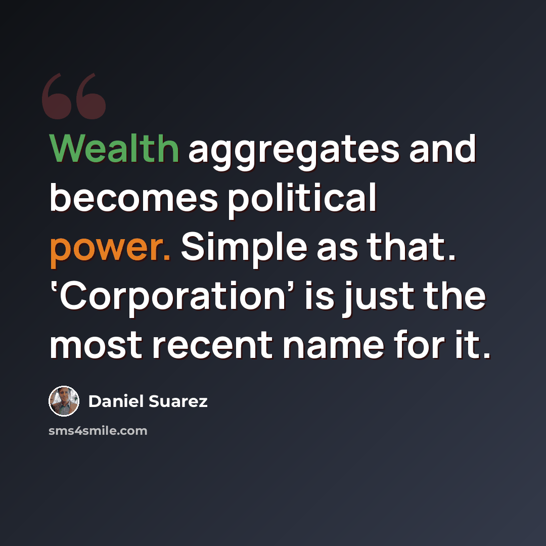 “Wealth aggregates and becomes political power. Simple as that. ‘Corporation’ is just the most recent name for it.” quote by Daniel Suarez