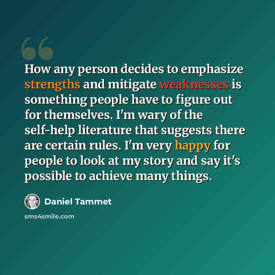 “How any person decides to emphasize strengths and mitigate weaknesses is something people have to figure out for themselves. I'm wary of the self-help literature that suggests there are certain rules. I'm very happy for people to look at my story and say it's possible to achieve many things.” quote by Daniel Tammet