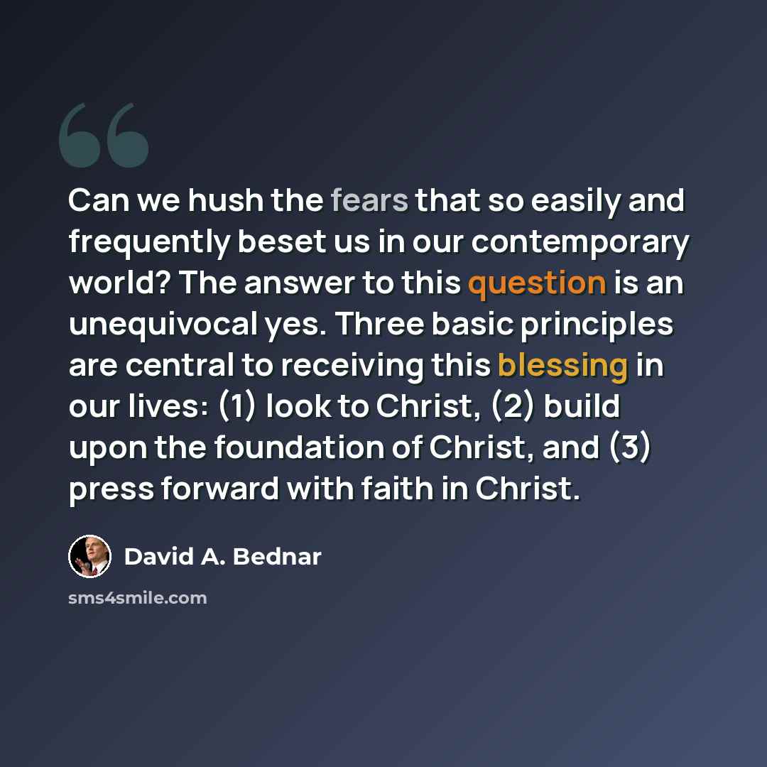 “Can we hush the fears that so easily and frequently beset us in our contemporary world? The answer to this question is an unequivocal yes. Three basic principles are central to receiving this blessing in our lives: (1) look to Christ, (2) build upon the foundation of Christ, and (3) press forward…” quote by David A. Bednar