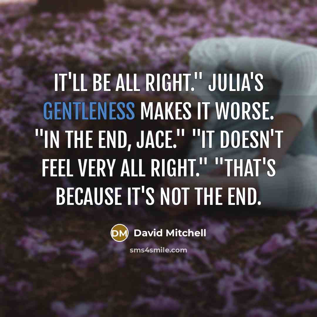 “It'll be all right." Julia's gentleness makes it worse. "In the end, Jace." "It doesn't feel very all right." "That's because it's not the end.” quote by David Mitchell