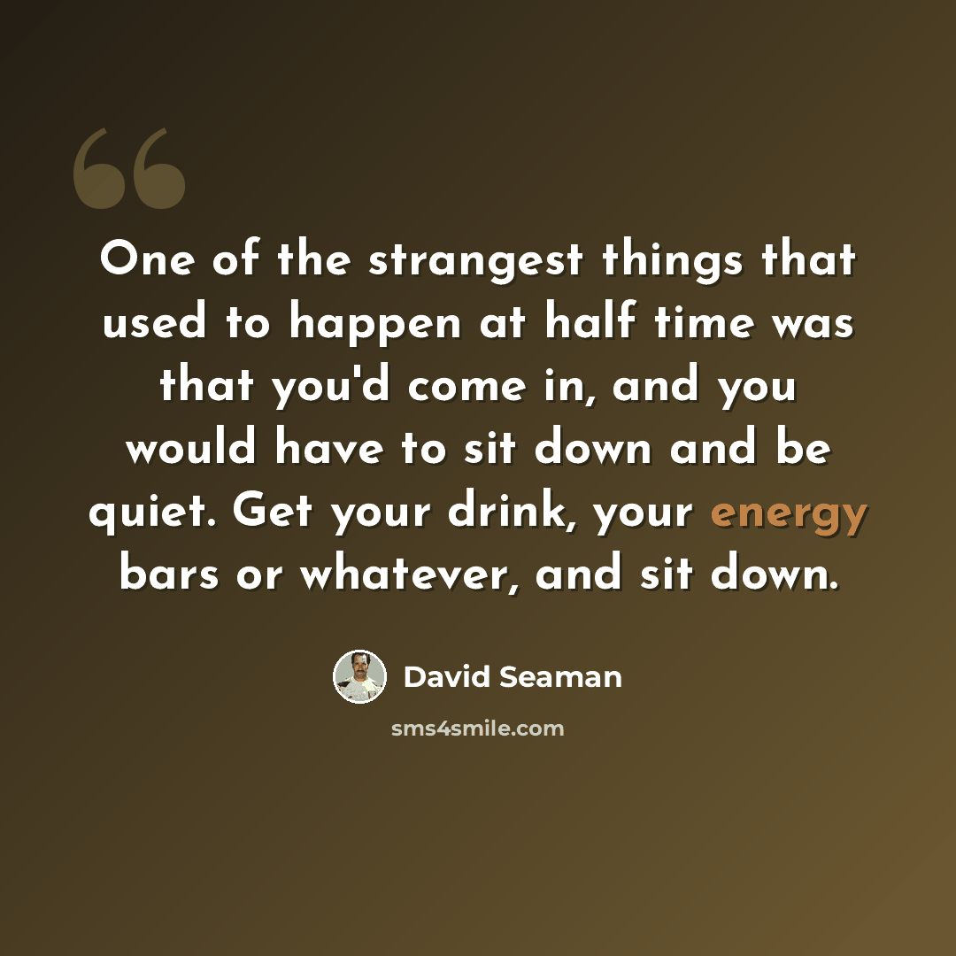 “One of the strangest things that used to happen at half time was that you'd come in, and you would have to sit down and be quiet. Get your drink, your energy bars or whatever, and sit down.” quote by David Seaman