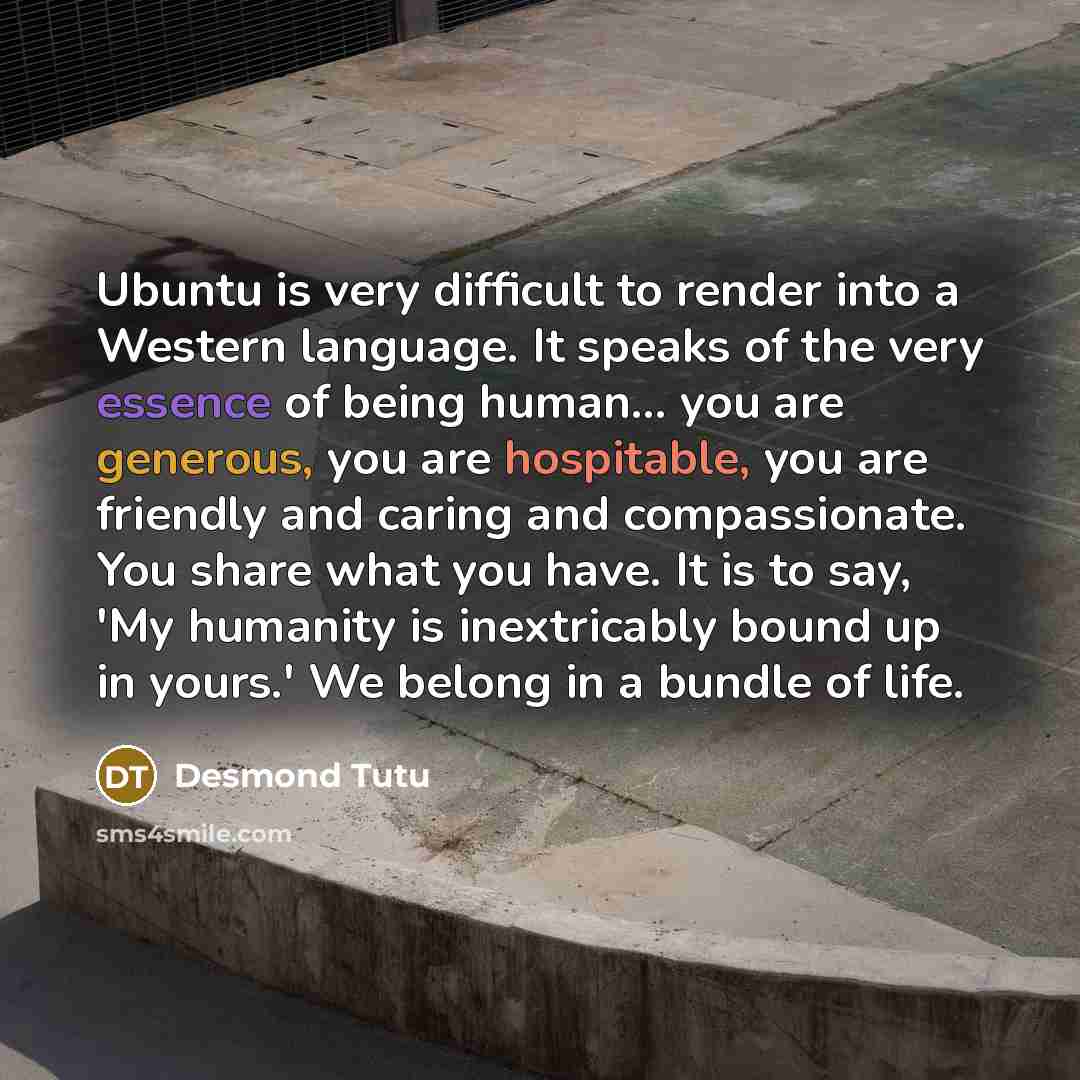 “Ubuntu is very difficult to render into a Western language. It speaks of the very essence of being human… you are generous, you are hospitable, you are friendly and caring and compassionate. You share what you have. It is to say, 'My humanity is inextricably bound up in yours.' We belong in a…” quote by Desmond Tutu