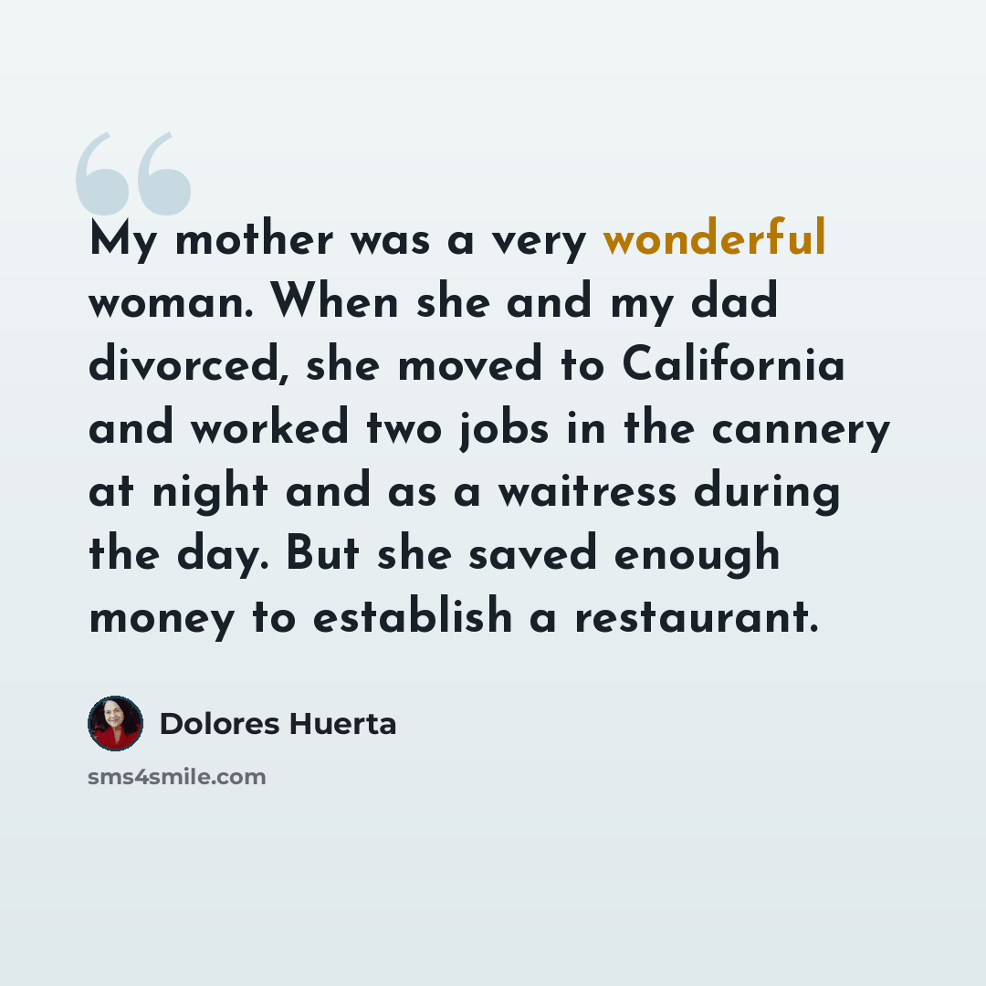 “My mother was a very wonderful woman. When she and my dad divorced, she moved to California and worked two jobs in the cannery at night and as a waitress during the day. But she saved enough money to establish a restaurant.” quote by Dolores Huerta
