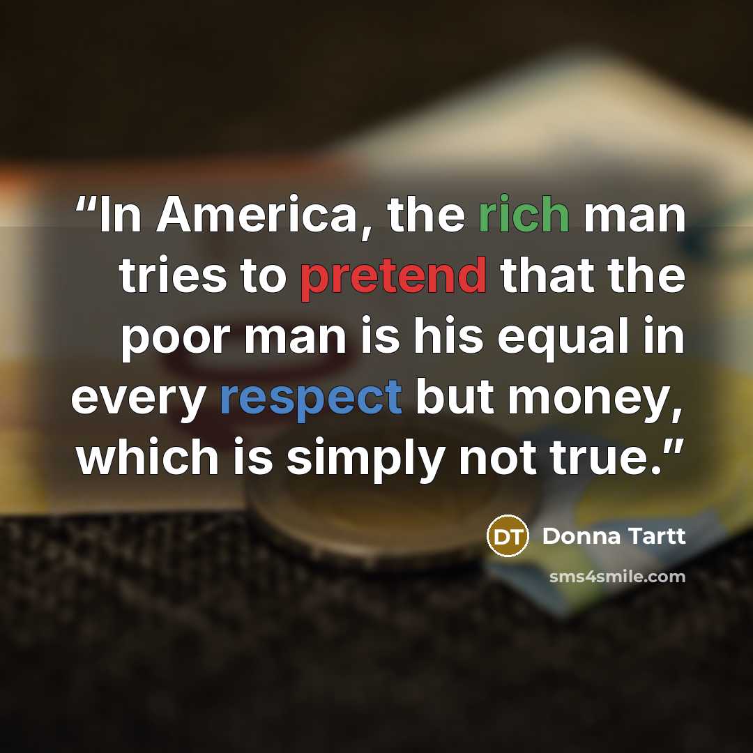 “In America, the rich man tries to pretend that the poor man is his equal in every respect but money, which is simply not true.” quote by Donna Tartt