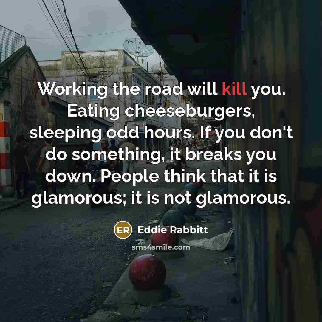 “Working the road will kill you. Eating cheeseburgers, sleeping odd hours. If you don't do something, it breaks you down. People think that it is glamorous; it is not glamorous.” quote by Eddie Rabbitt