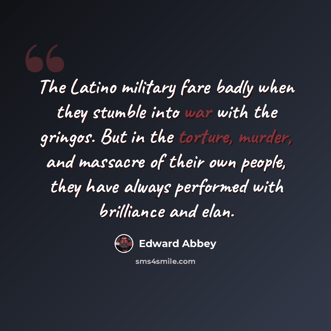 “The Latino military fare badly when they stumble into war with the gringos. But in the torture, murder, and massacre of their own people, they have always performed with brilliance and elan.” quote by Edward Abbey