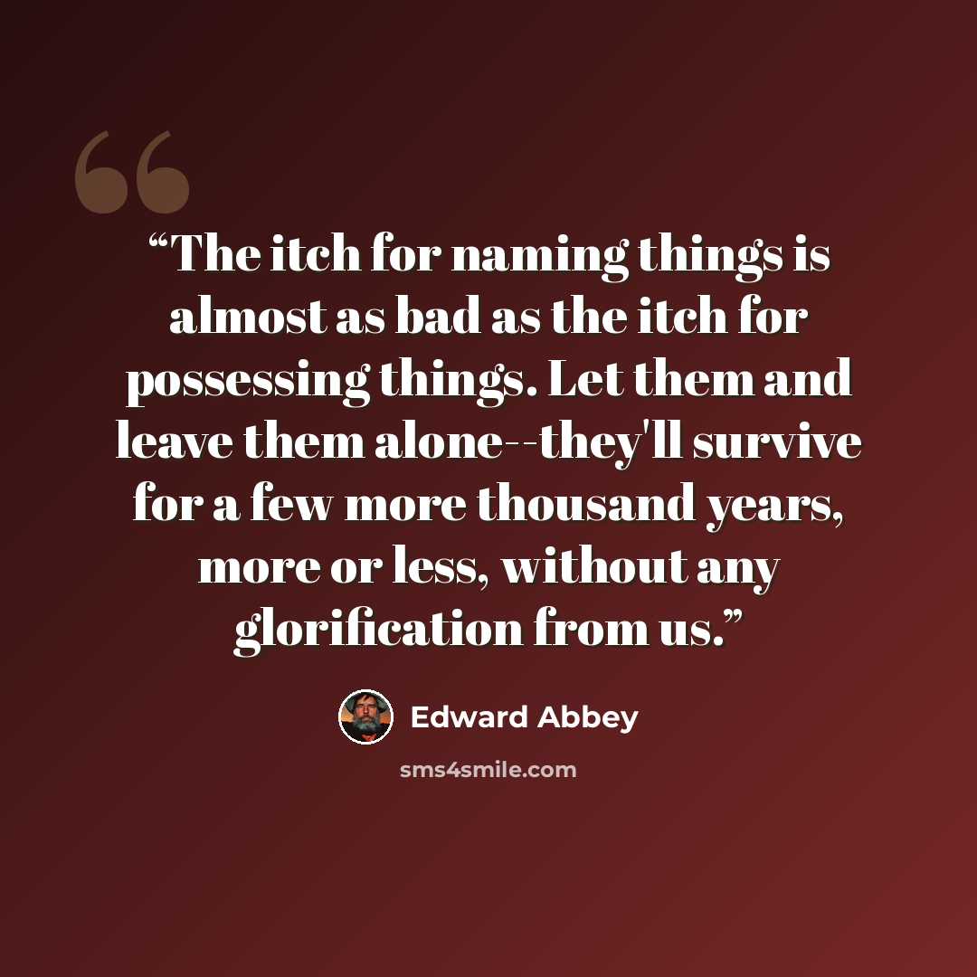 “The itch for naming things is almost as bad as the itch for possessing things. Let them and leave them alone--they'll survive for a few more thousand years, more or less, without any glorification from us.” quote by Edward Abbey