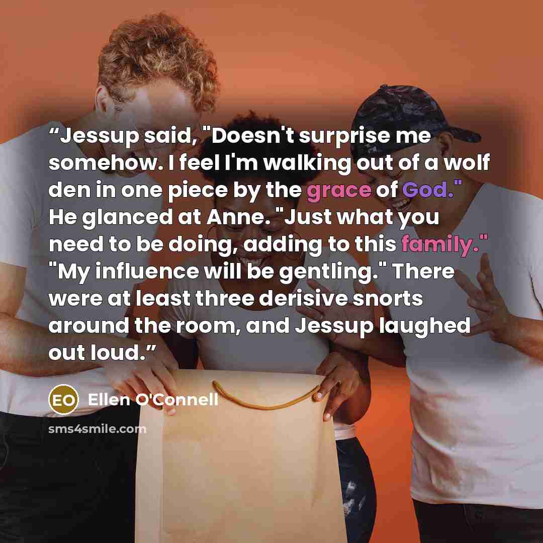 “Jessup said, "Doesn't surprise me somehow. I feel I'm walking out of a wolf den in one piece by the grace of God." He glanced at Anne. "Just what you need to be doing, adding to this family." "My influence will be gentling." There were at least three derisive snorts around the room, and Jessup…” quote by Ellen O'Connell