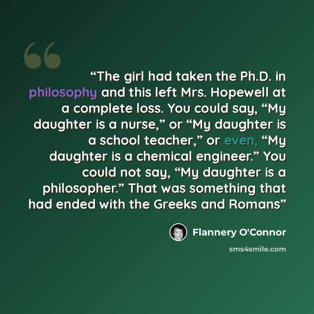 “The girl had taken the Ph.D. in philosophy and this left Mrs. Hopewell at a complete loss. You could say, “My daughter is a nurse,” or “My daughter is a school teacher,” or even, “My daughter is a chemical engineer.” You could not say, “My daughter is a philosopher.” That was something that had…” quote by Flannery O'Connor