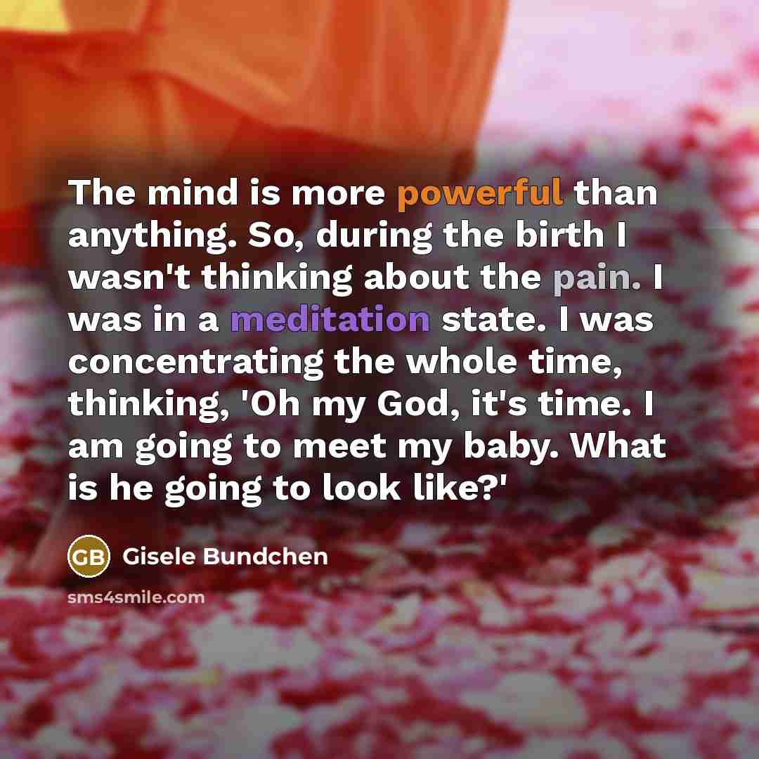 “The mind is more powerful than anything. So, during the birth I wasn't thinking about the pain. I was in a meditation state. I was concentrating the whole time, thinking, 'Oh my God, it's time. I am going to meet my baby. What is he going to look like?'” quote by Gisele Bundchen