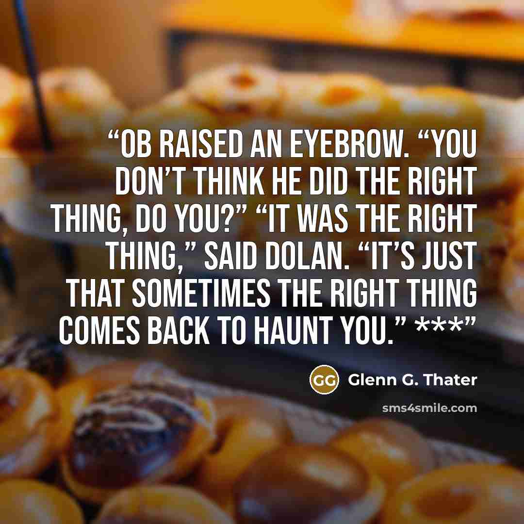 “Ob raised an eyebrow. “You don’t think he did the right thing, do you?” “It was the right thing,” said Dolan. “It’s just that sometimes the right thing comes back to haunt you.” ***” quote by Glenn G. Thater